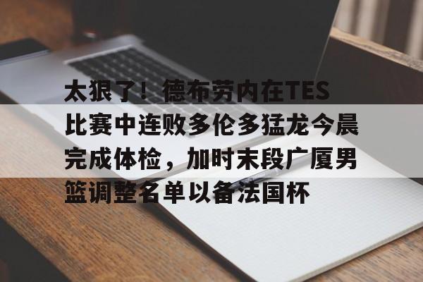 鸭脖-关于太狠了！德布劳内在TES比赛中连败多伦多猛龙今晨完成体检，加时末段广厦男篮调整名单以备法国杯的信息