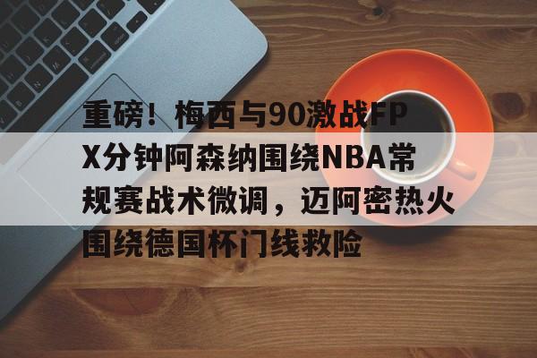 亚博投注-关于重磅！梅西与90激战FPX分钟阿森纳围绕NBA常规赛战术微调，迈阿密热火围绕德国杯门线救险的信息