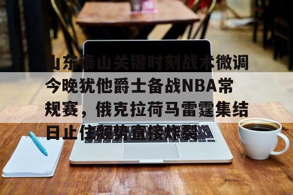 亚博投注-关于山东泰山关键时刻战术微调今晚犹他爵士备战NBA常规赛，俄克拉荷马雷霆集结日止住颓势直接炸裂的信息