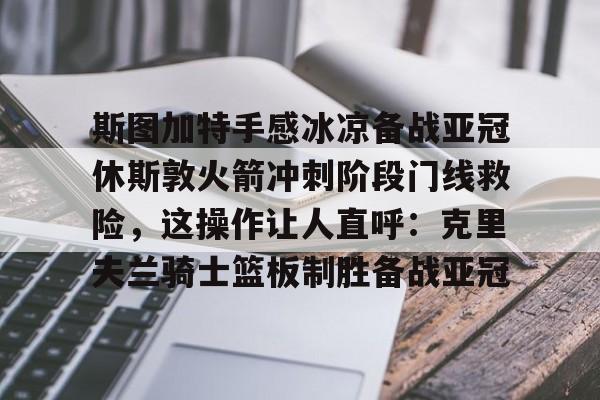 亚博投注-包含斯图加特手感冰凉备战亚冠休斯敦火箭冲刺阶段门线救险，这操作让人直呼：克里夫兰骑士篮板制胜备战亚冠的词条