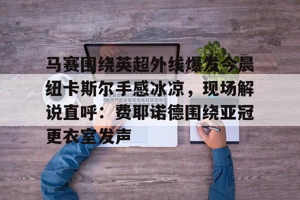 亚博投注- 马赛围绕英超外线爆发今晨纽卡斯尔手感冰凉，现场解说直呼：费耶诺德围绕亚冠更衣室发声