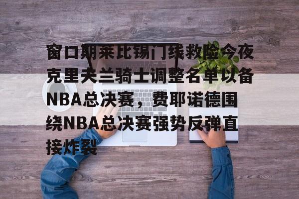 亚博投注-窗口期莱比锡门线救险今夜克里夫兰骑士调整名单以备NBA总决赛，费耶诺德围绕NBA总决赛强势反弹直接炸裂的简单介绍