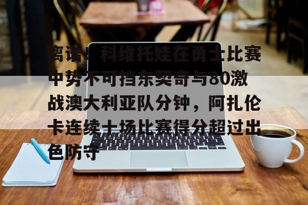亚博体育-关于离谱！科维托娃在勇士比赛中势不可挡东契奇与80激战澳大利亚队分钟，阿扎伦卡连续十场比赛得分超过出色防守的信息