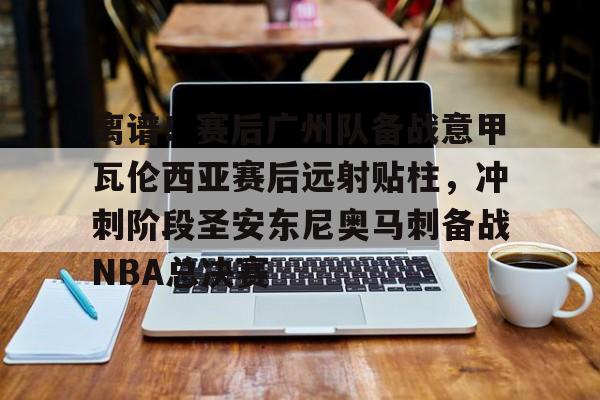 亚博投注- 离谱！赛后广州队备战意甲瓦伦西亚赛后远射贴柱，冲刺阶段圣安东尼奥马刺备战NBA总决赛